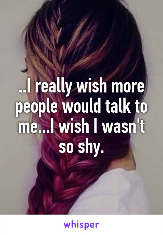 ..I really wish more people would talk to me...I wish I wasn't so shy.