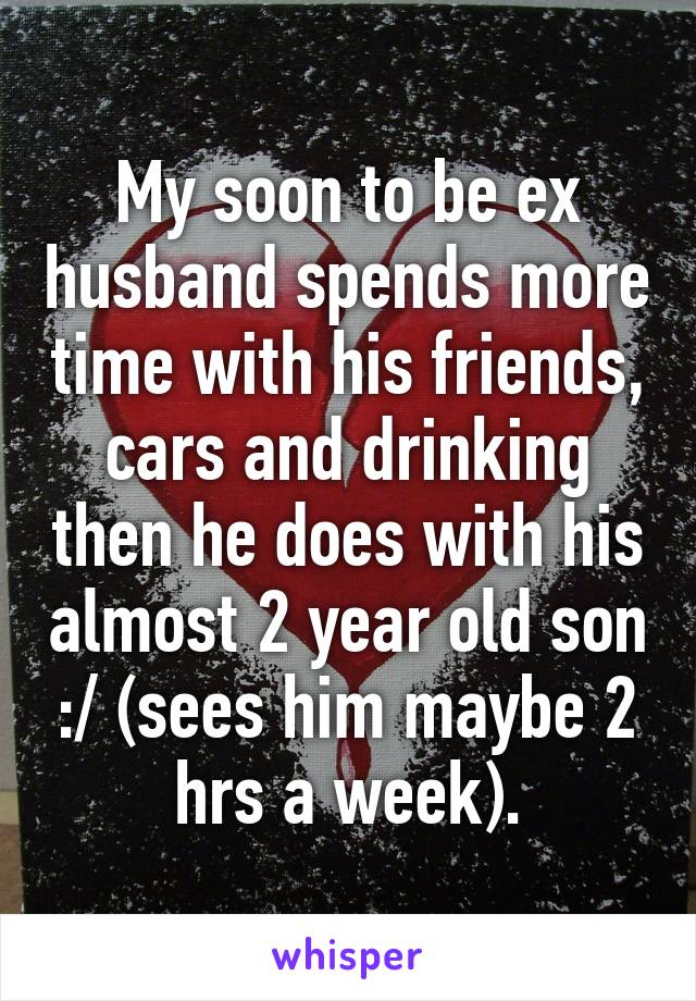 My soon to be ex husband spends more time with his friends, cars and drinking then he does with his almost 2 year old son :/ (sees him maybe 2 hrs a week).