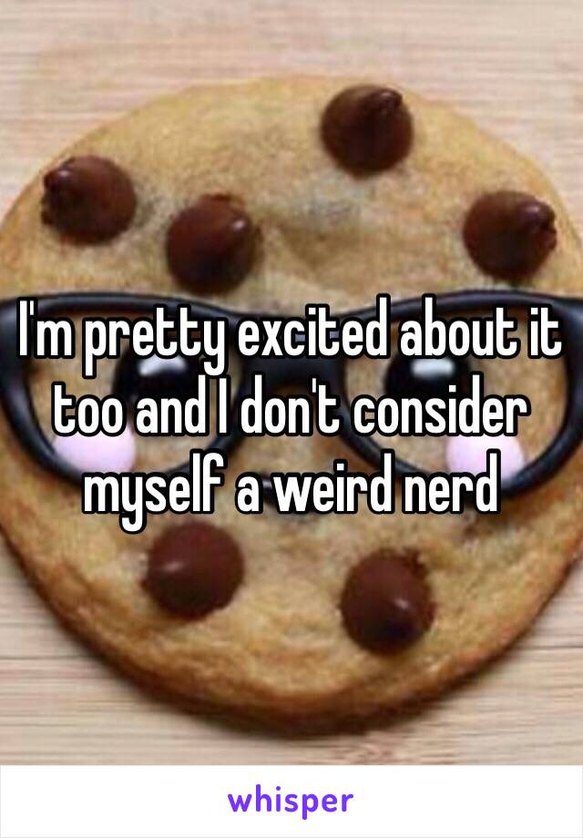 I'm pretty excited about it too and I don't consider myself a weird nerd 