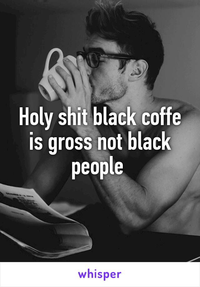 Holy shit black coffe is gross not black people 