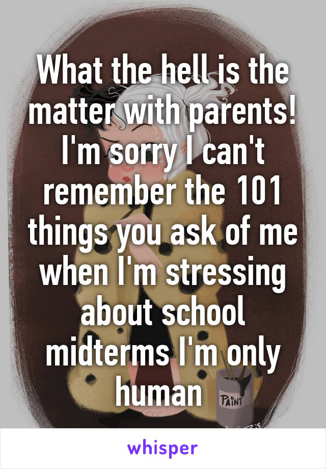 What the hell is the matter with parents! I'm sorry I can't remember the 101 things you ask of me when I'm stressing about school midterms I'm only human 