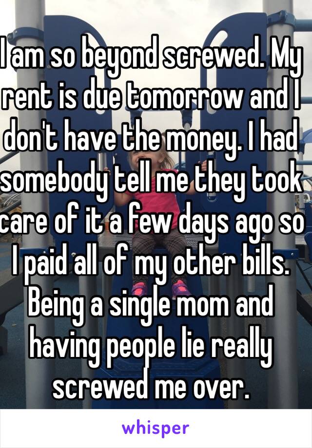 I am so beyond screwed. My rent is due tomorrow and I don't have the money. I had somebody tell me they took care of it a few days ago so I paid all of my other bills. Being a single mom and having people lie really screwed me over. 