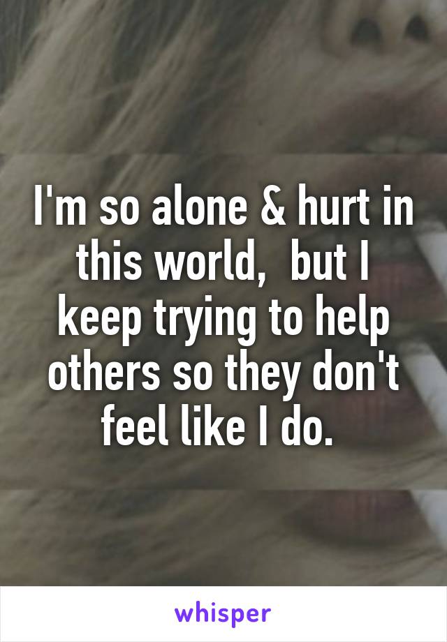 I'm so alone & hurt in this world,  but I keep trying to help others so they don't feel like I do. 