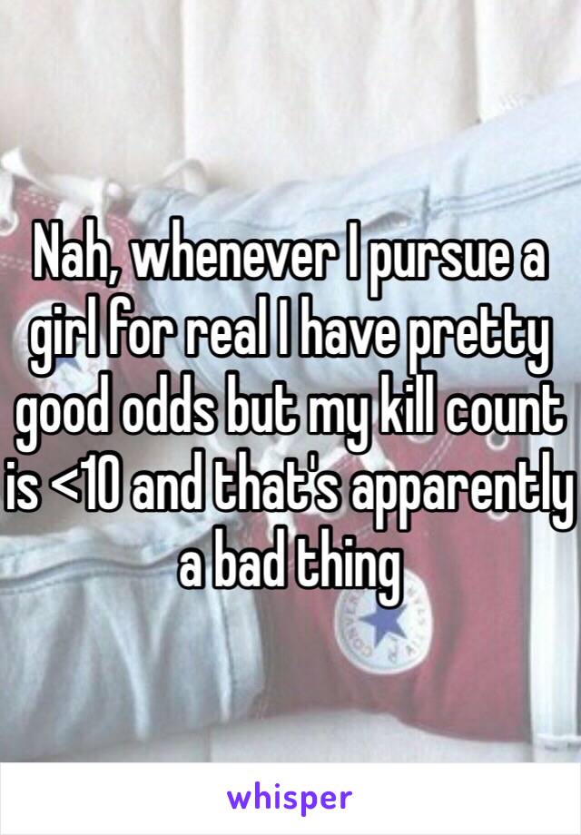 Nah, whenever I pursue a girl for real I have pretty good odds but my kill count is <10 and that's apparently a bad thing