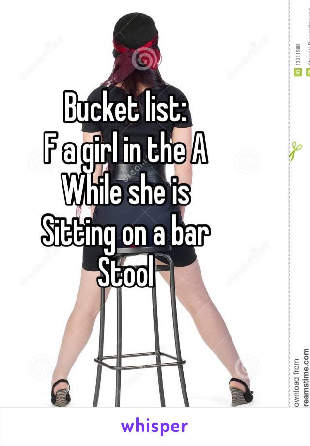 Bucket list:  
F a girl in the A
While she is 
Sitting on a bar
Stool