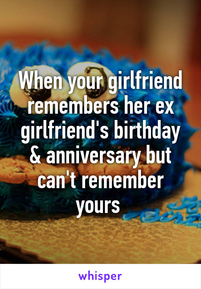 When your girlfriend remembers her ex girlfriend's birthday & anniversary but can't remember yours 