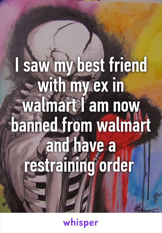 I saw my best friend with my ex in walmart I am now banned from walmart and have a restraining order 