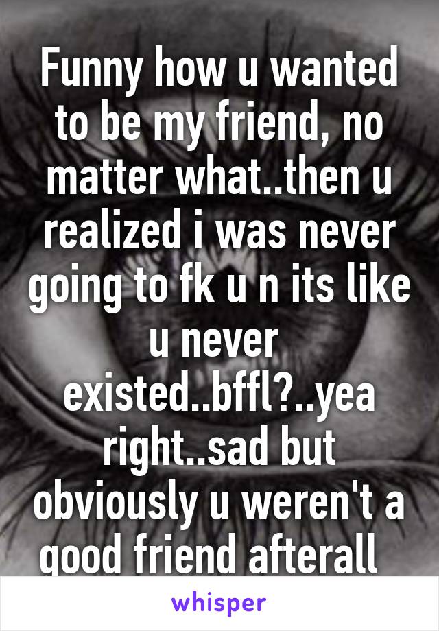 Funny how u wanted to be my friend, no matter what..then u realized i was never going to fk u n its like u never  existed..bffl?..yea right..sad but obviously u weren't a good friend afterall  