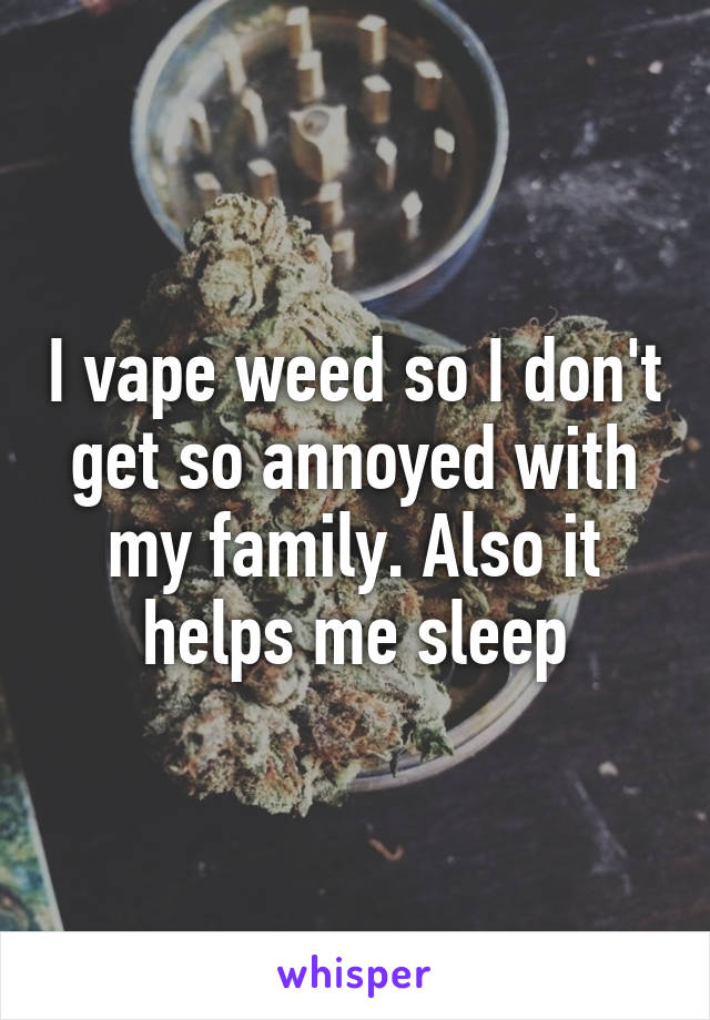 I vape weed so I don't get so annoyed with my family. Also it helps me sleep