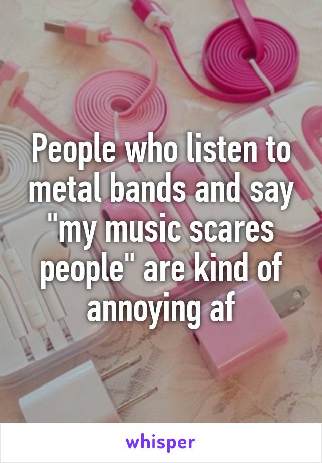 People who listen to metal bands and say "my music scares people" are kind of annoying af