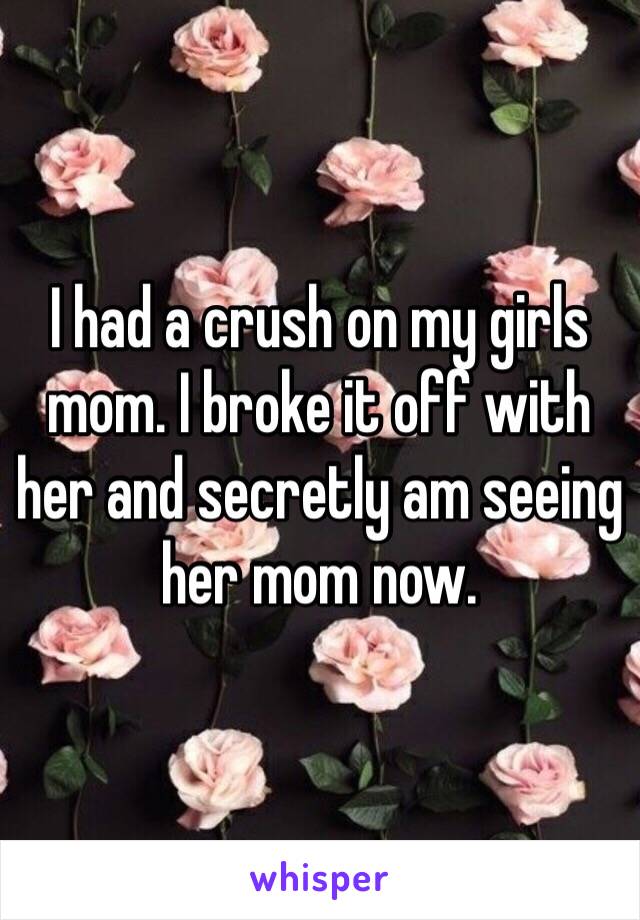 I had a crush on my girls mom. I broke it off with her and secretly am seeing her mom now.