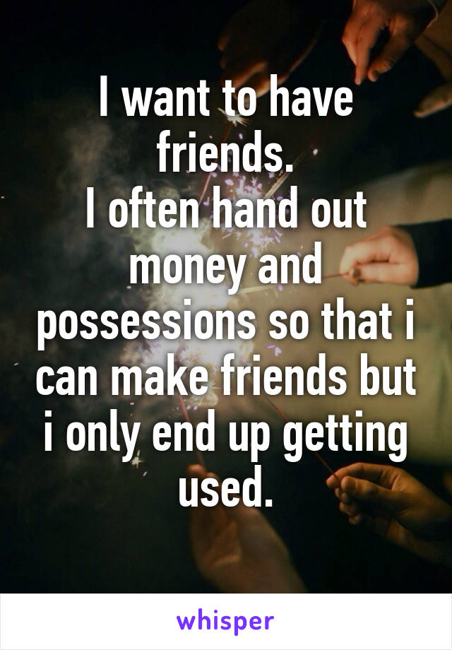 I want to have friends.
I often hand out money and possessions so that i can make friends but i only end up getting used.
