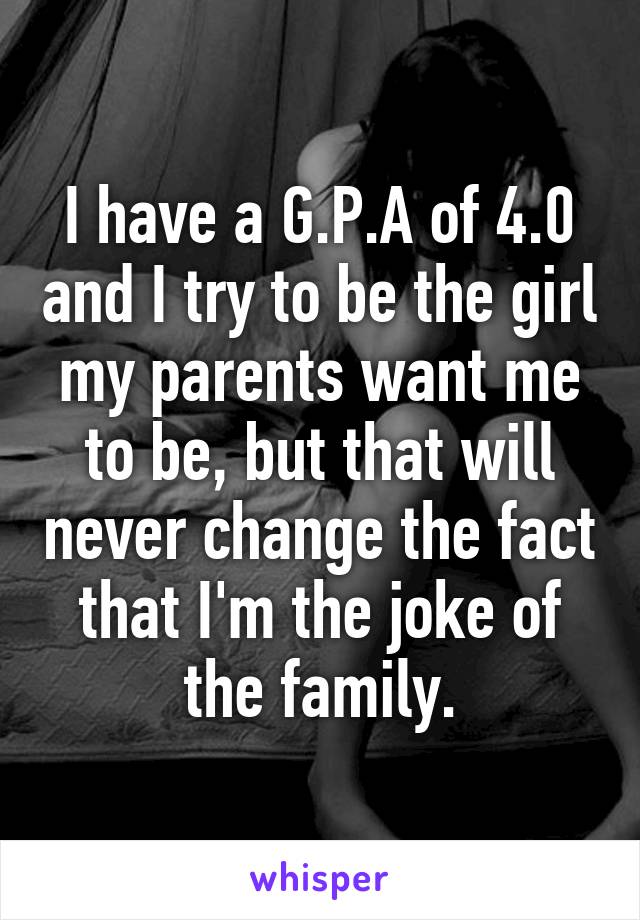 I have a G.P.A of 4.0 and I try to be the girl my parents want me to be, but that will never change the fact that I'm the joke of the family.