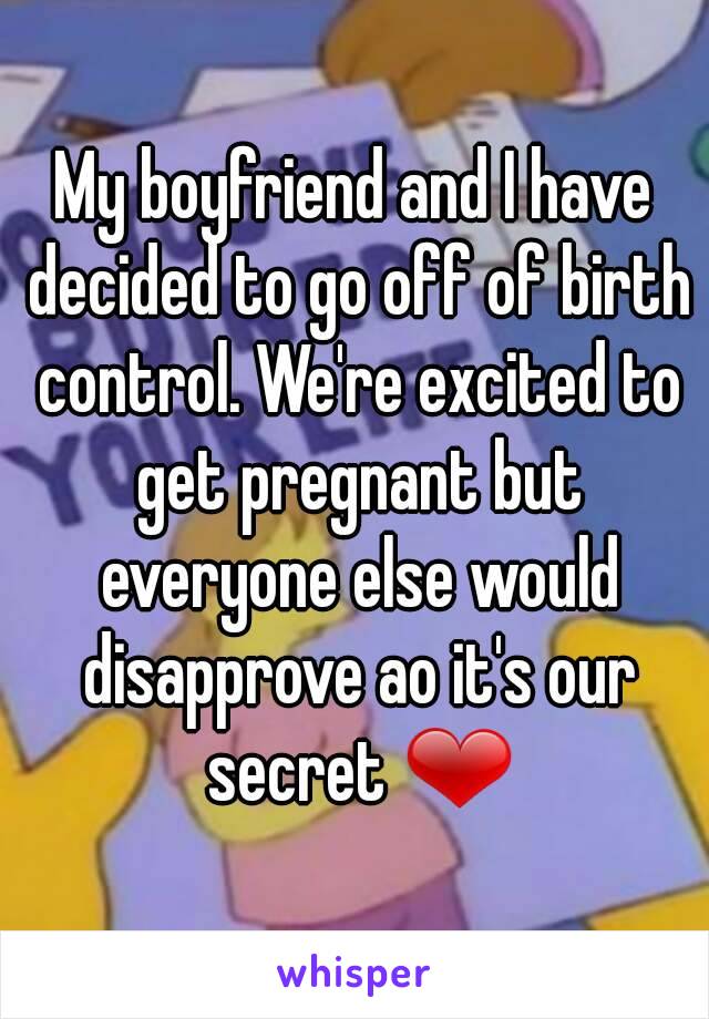 My boyfriend and I have decided to go off of birth control. We're excited to get pregnant but everyone else would disapprove ao it's our secret ❤