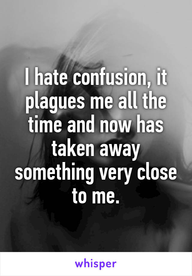 I hate confusion, it plagues me all the time and now has taken away something very close to me.