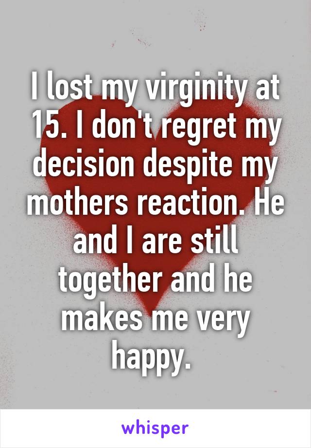 I lost my virginity at 15. I don't regret my decision despite my mothers reaction. He and I are still together and he makes me very happy. 