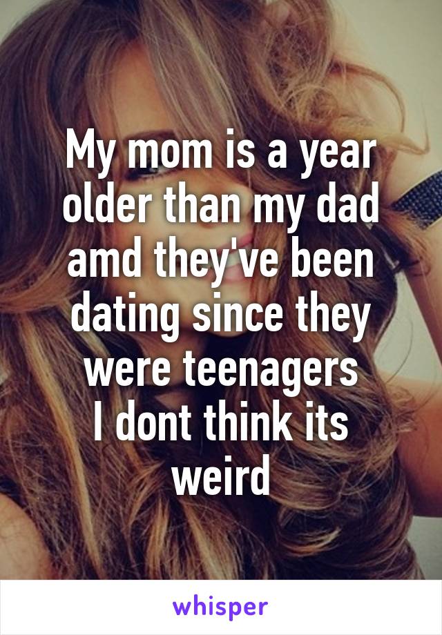 My mom is a year older than my dad amd they've been dating since they were teenagers
I dont think its weird