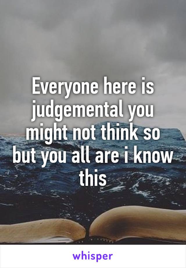 Everyone here is judgemental you might not think so but you all are i know this