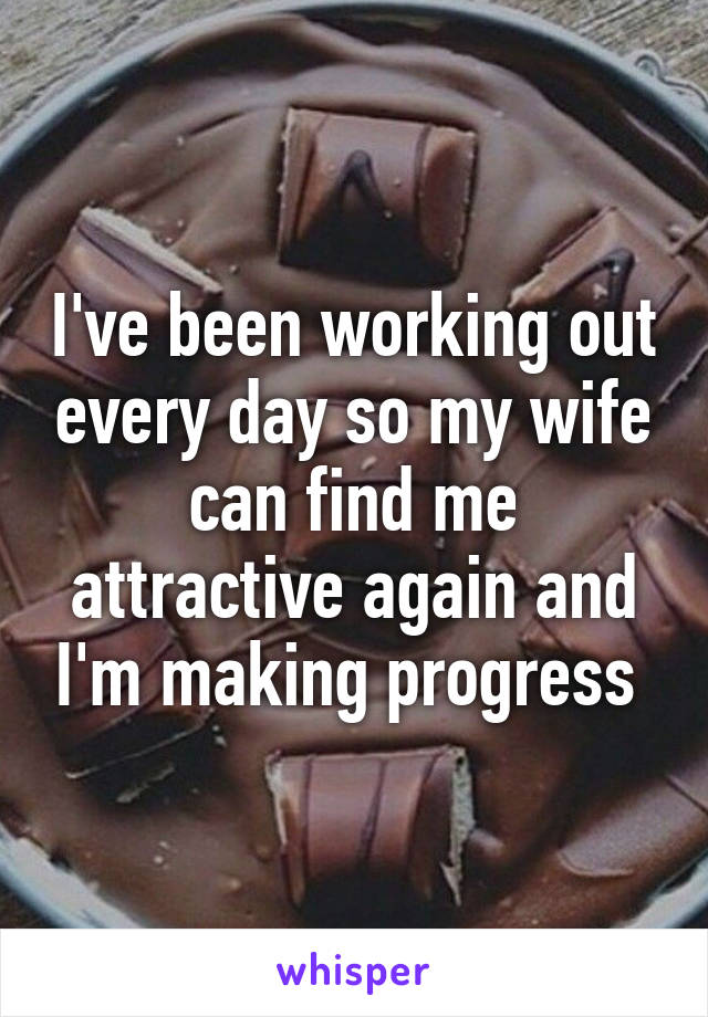 I've been working out every day so my wife can find me attractive again and I'm making progress 