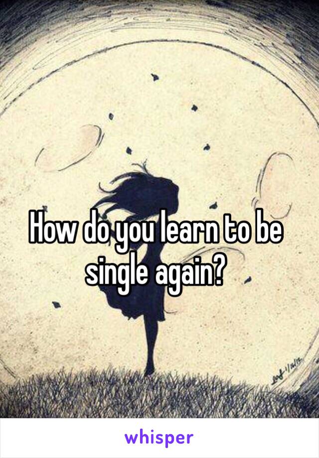 How do you learn to be single again?