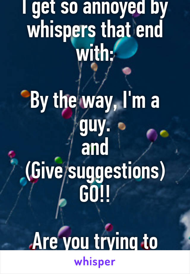 I get so annoyed by whispers that end with:

By the way, I'm a guy.
and
(Give suggestions) GO!!

Are you trying to build suspense??