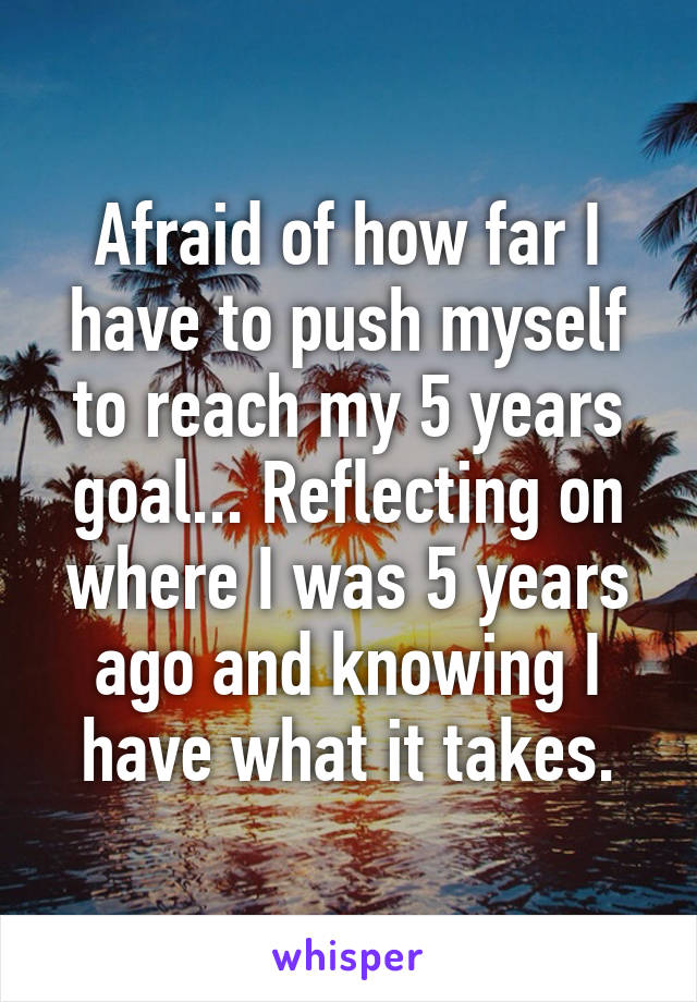 Afraid of how far I have to push myself to reach my 5 years goal... Reflecting on where I was 5 years ago and knowing I have what it takes.