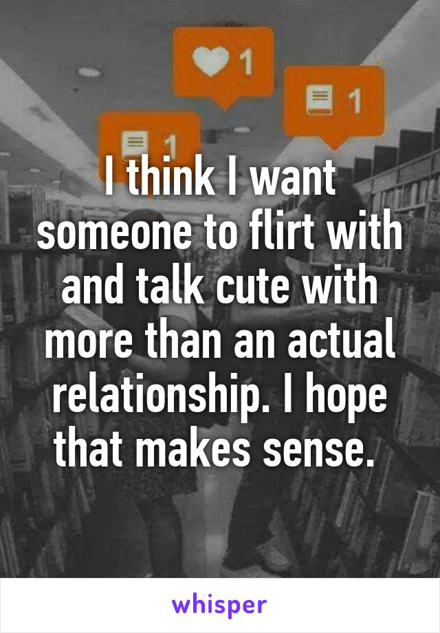 I think I want someone to flirt with and talk cute with more than an actual relationship. I hope that makes sense. 