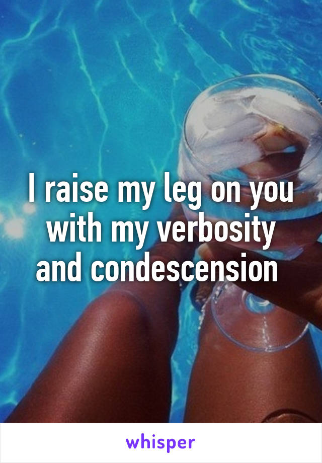 I raise my leg on you with my verbosity and condescension 