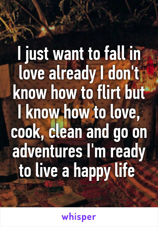 I just want to fall in love already I don't know how to flirt but I know how to love, cook, clean and go on adventures I'm ready to live a happy life 