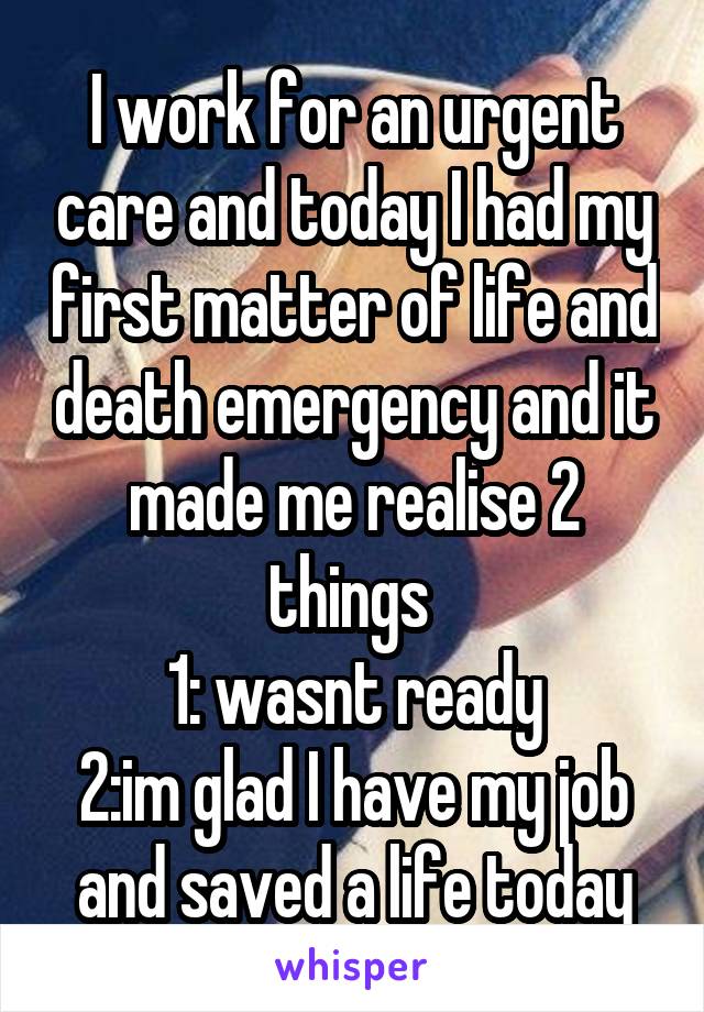 I work for an urgent care and today I had my first matter of life and death emergency and it made me realise 2 things 
1: wasnt ready
2:im glad I have my job and saved a life today