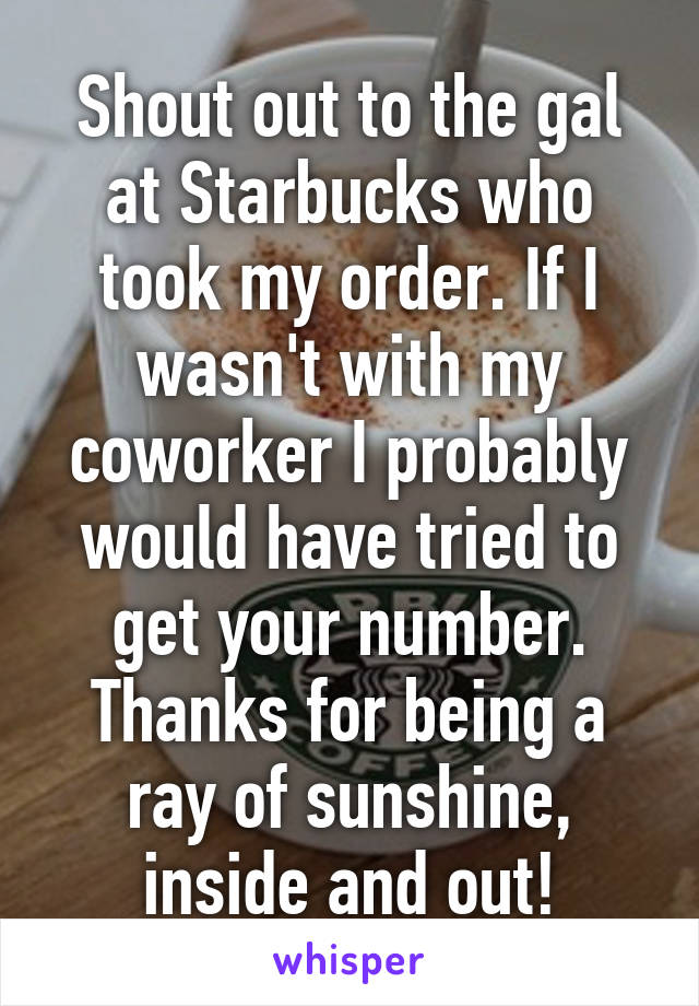 Shout out to the gal at Starbucks who took my order. If I wasn't with my coworker I probably would have tried to get your number. Thanks for being a ray of sunshine, inside and out!