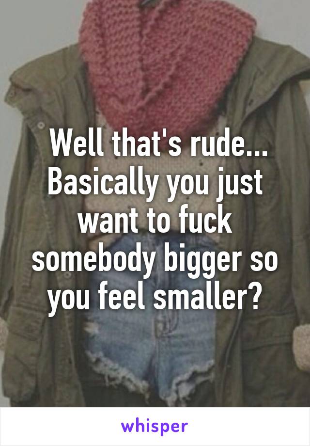  Well that's rude... Basically you just want to fuck somebody bigger so you feel smaller?