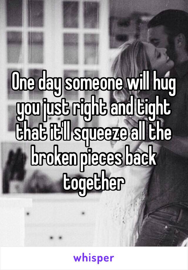 One day someone will hug you just right and tight that it'll squeeze all the broken pieces back together