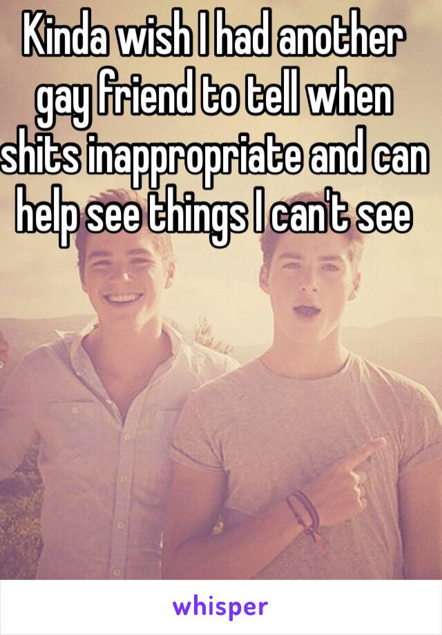 Kinda wish I had another gay friend to tell when shits inappropriate and can help see things I can't see