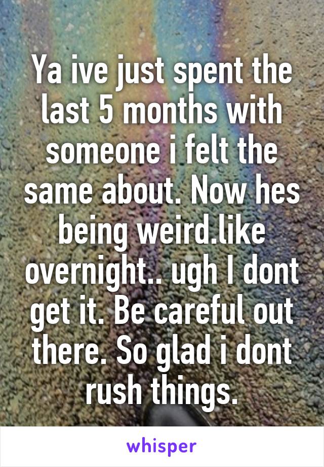 Ya ive just spent the last 5 months with someone i felt the same about. Now hes being weird.like overnight.. ugh I dont get it. Be careful out there. So glad i dont rush things.