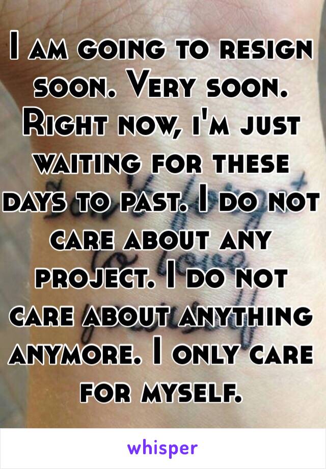 I am going to resign soon. Very soon. Right now, i'm just waiting for these days to past. I do not care about any project. I do not care about anything anymore. I only care for myself. 