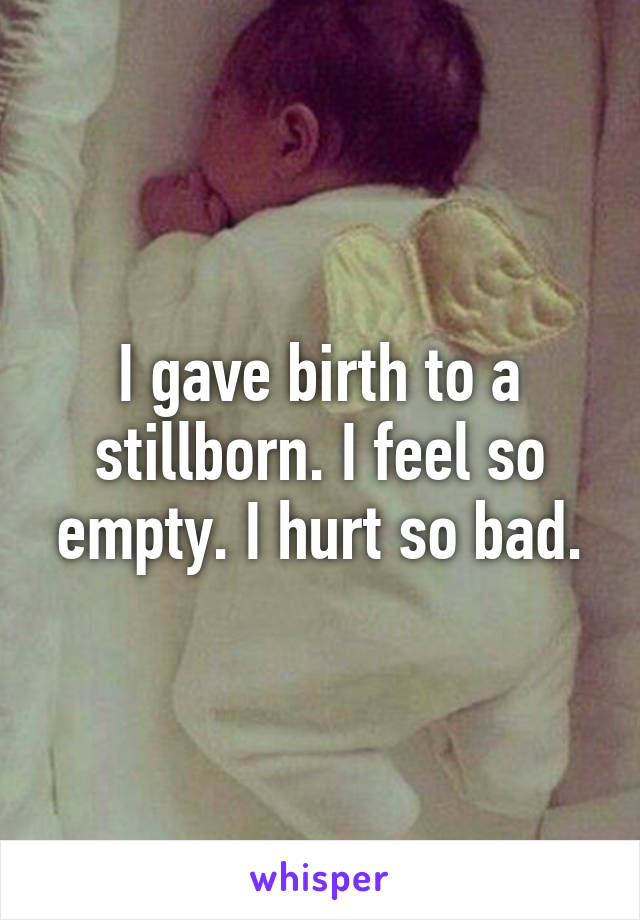 I gave birth to a stillborn. I feel so empty. I hurt so bad.