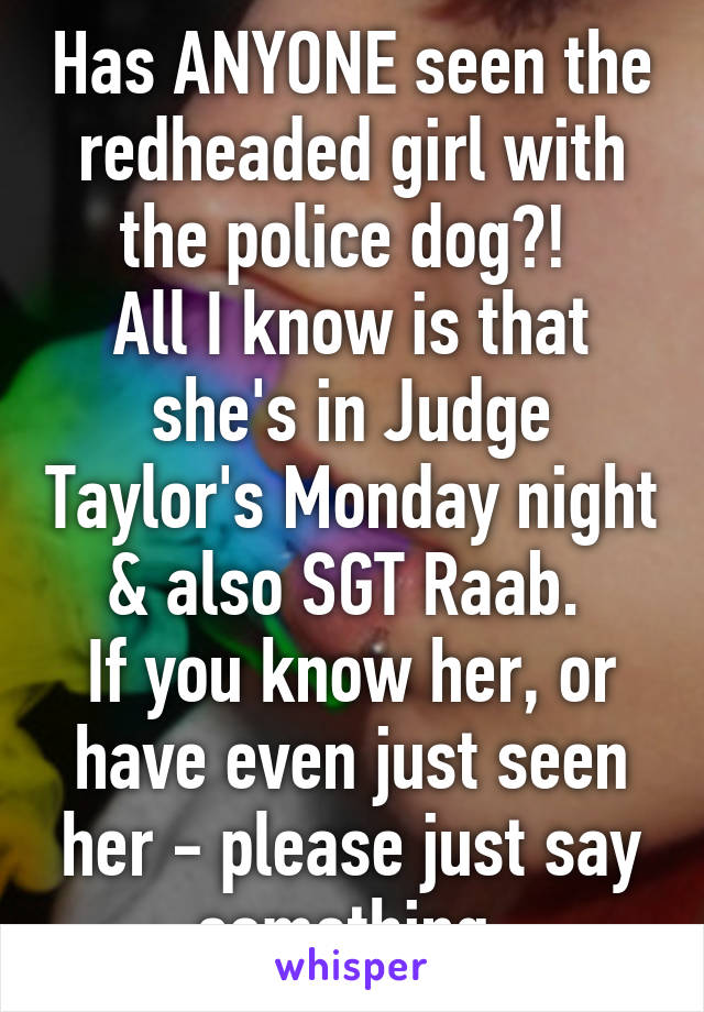 Has ANYONE seen the redheaded girl with the police dog?! 
All I know is that she's in Judge Taylor's Monday night & also SGT Raab. 
If you know her, or have even just seen her - please just say something 