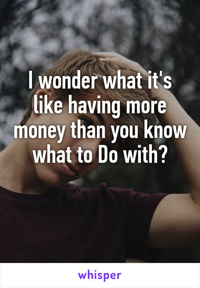 I wonder what it's like having more money than you know what to Do with?

