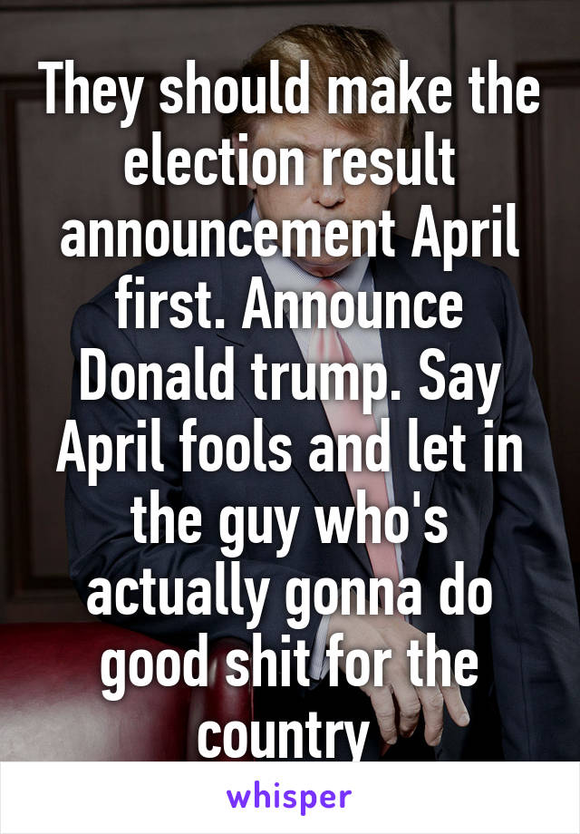 They should make the election result announcement April first. Announce Donald trump. Say April fools and let in the guy who's actually gonna do good shit for the country 