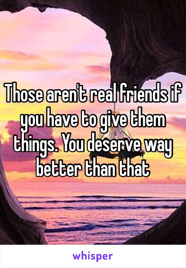 Those aren't real friends if you have to give them things. You deserve way better than that