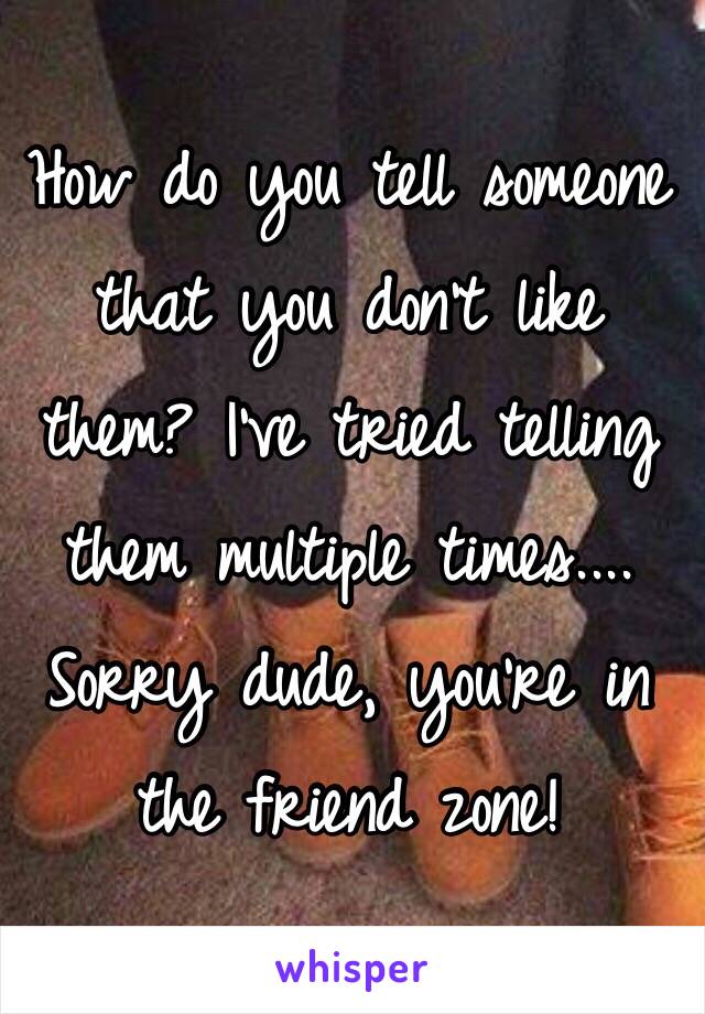 How do you tell someone that you don't like them? I've tried telling them multiple times.... Sorry dude, you're in the friend zone! 