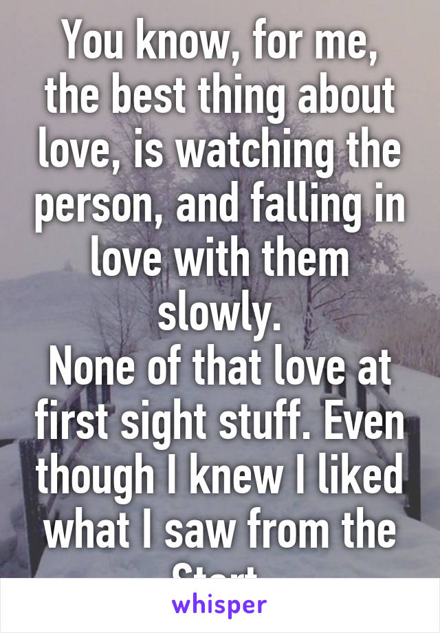 You know, for me, the best thing about love, is watching the person, and falling in love with them slowly.
None of that love at first sight stuff. Even though I knew I liked what I saw from the Start.