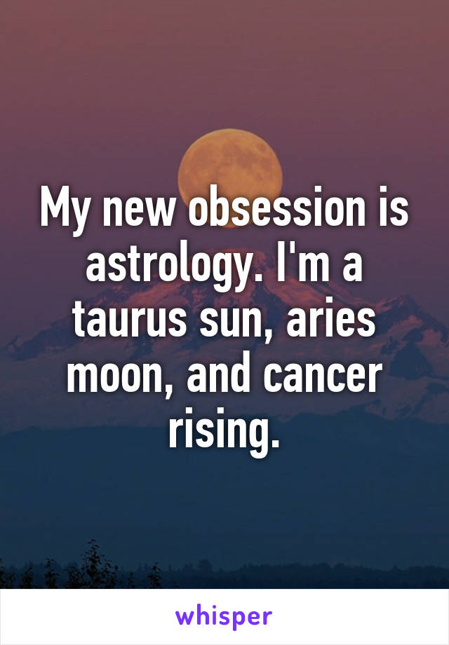 My new obsession is astrology. I'm a taurus sun, aries moon, and cancer rising.