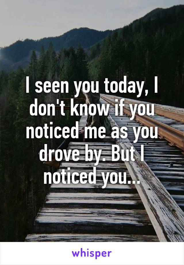 I seen you today, I don't know if you noticed me as you drove by. But I noticed you...