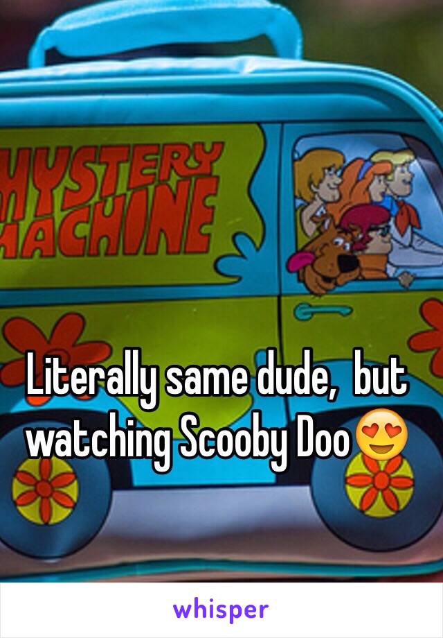 Literally same dude,  but watching Scooby Doo😍