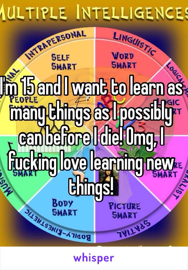 I'm 15 and I want to learn as many things as I possibly can before I die! Omg, I fucking love learning new things! 