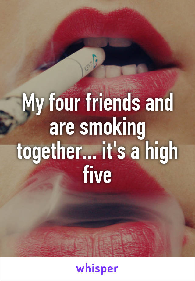 My four friends and are smoking together... it's a high five