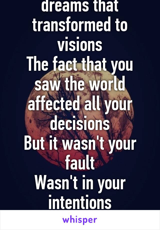 Oh, you had a lot of dreams that transformed to visions
The fact that you saw the world affected all your decisions
But it wasn't your fault
Wasn't in your intentions
To be the one here talking to me.