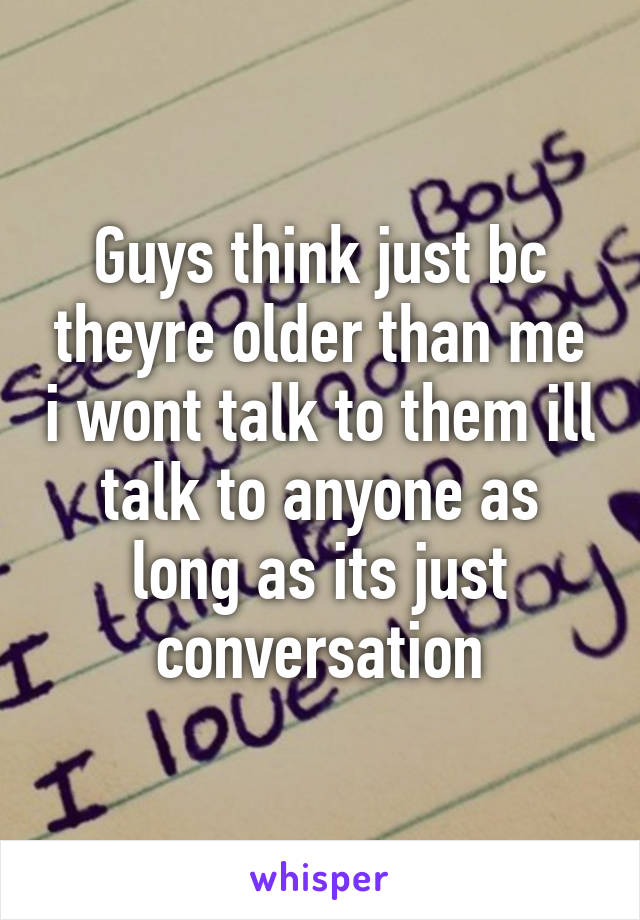 Guys think just bc theyre older than me i wont talk to them ill talk to anyone as long as its just conversation